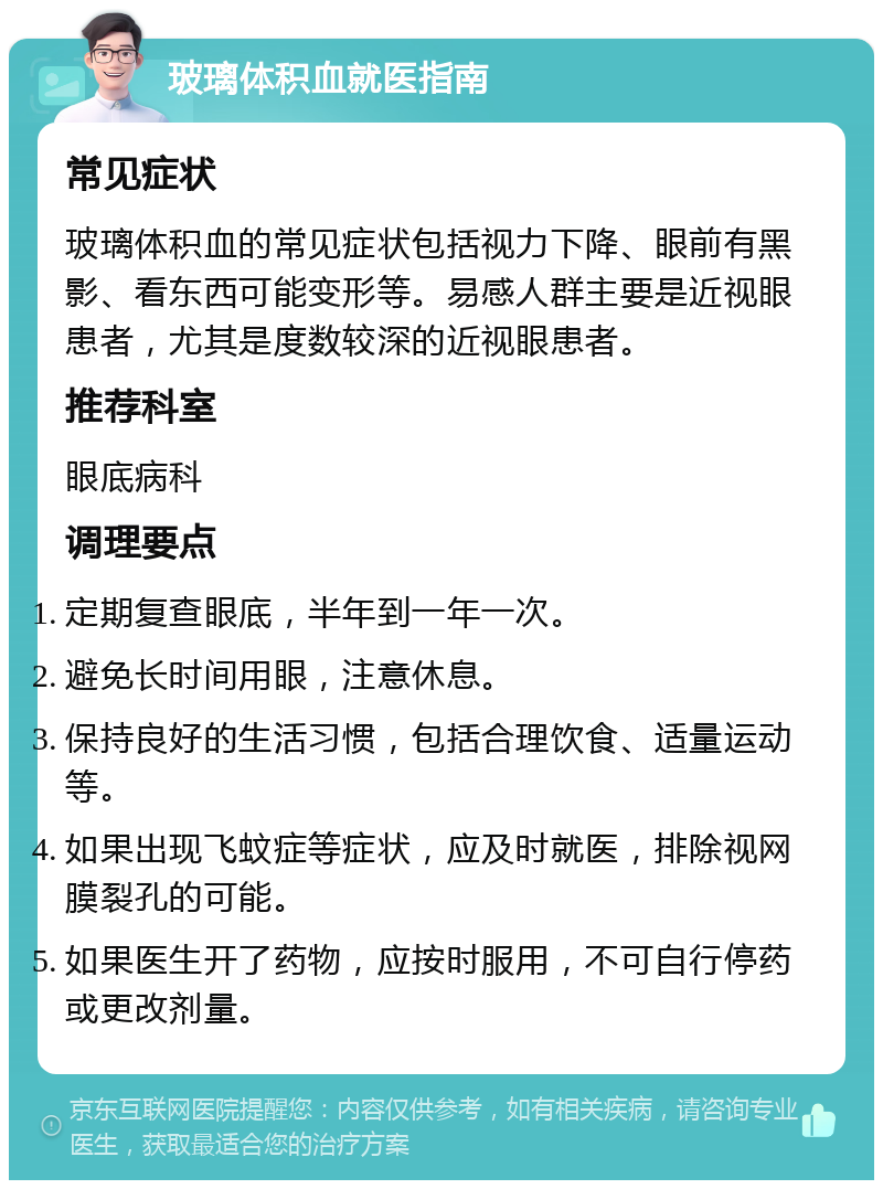 玻璃体积血就医指南 常见症状 玻璃体积血的常见症状包括视力下降、眼前有黑影、看东西可能变形等。易感人群主要是近视眼患者，尤其是度数较深的近视眼患者。 推荐科室 眼底病科 调理要点 定期复查眼底，半年到一年一次。 避免长时间用眼，注意休息。 保持良好的生活习惯，包括合理饮食、适量运动等。 如果出现飞蚊症等症状，应及时就医，排除视网膜裂孔的可能。 如果医生开了药物，应按时服用，不可自行停药或更改剂量。