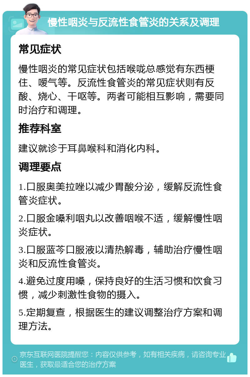 慢性咽炎与反流性食管炎的关系及调理 常见症状 慢性咽炎的常见症状包括喉咙总感觉有东西梗住、嗳气等。反流性食管炎的常见症状则有反酸、烧心、干呕等。两者可能相互影响，需要同时治疗和调理。 推荐科室 建议就诊于耳鼻喉科和消化内科。 调理要点 1.口服奥美拉唑以减少胃酸分泌，缓解反流性食管炎症状。 2.口服金嗓利咽丸以改善咽喉不适，缓解慢性咽炎症状。 3.口服蓝芩口服液以清热解毒，辅助治疗慢性咽炎和反流性食管炎。 4.避免过度用嗓，保持良好的生活习惯和饮食习惯，减少刺激性食物的摄入。 5.定期复查，根据医生的建议调整治疗方案和调理方法。