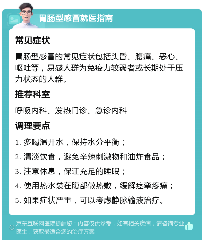 胃肠型感冒就医指南 常见症状 胃肠型感冒的常见症状包括头昏、腹痛、恶心、呕吐等，易感人群为免疫力较弱者或长期处于压力状态的人群。 推荐科室 呼吸内科、发热门诊、急诊内科 调理要点 1. 多喝温开水，保持水分平衡； 2. 清淡饮食，避免辛辣刺激物和油炸食品； 3. 注意休息，保证充足的睡眠； 4. 使用热水袋在腹部做热敷，缓解痉挛疼痛； 5. 如果症状严重，可以考虑静脉输液治疗。