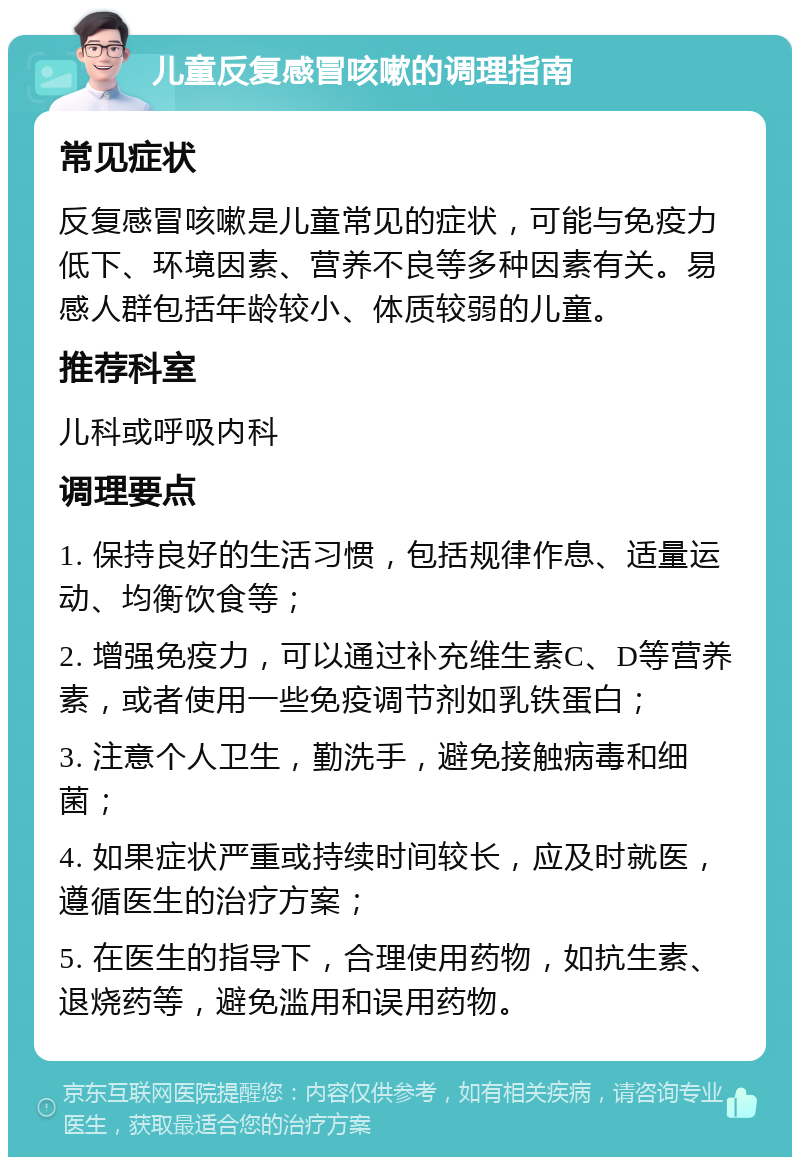 儿童反复感冒咳嗽的调理指南 常见症状 反复感冒咳嗽是儿童常见的症状，可能与免疫力低下、环境因素、营养不良等多种因素有关。易感人群包括年龄较小、体质较弱的儿童。 推荐科室 儿科或呼吸内科 调理要点 1. 保持良好的生活习惯，包括规律作息、适量运动、均衡饮食等； 2. 增强免疫力，可以通过补充维生素C、D等营养素，或者使用一些免疫调节剂如乳铁蛋白； 3. 注意个人卫生，勤洗手，避免接触病毒和细菌； 4. 如果症状严重或持续时间较长，应及时就医，遵循医生的治疗方案； 5. 在医生的指导下，合理使用药物，如抗生素、退烧药等，避免滥用和误用药物。