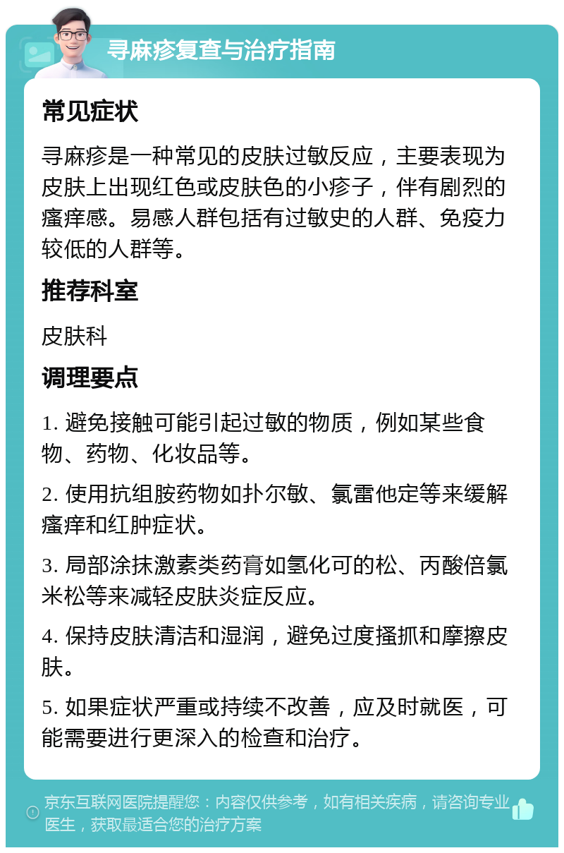 寻麻疹复查与治疗指南 常见症状 寻麻疹是一种常见的皮肤过敏反应，主要表现为皮肤上出现红色或皮肤色的小疹子，伴有剧烈的瘙痒感。易感人群包括有过敏史的人群、免疫力较低的人群等。 推荐科室 皮肤科 调理要点 1. 避免接触可能引起过敏的物质，例如某些食物、药物、化妆品等。 2. 使用抗组胺药物如扑尔敏、氯雷他定等来缓解瘙痒和红肿症状。 3. 局部涂抹激素类药膏如氢化可的松、丙酸倍氯米松等来减轻皮肤炎症反应。 4. 保持皮肤清洁和湿润，避免过度搔抓和摩擦皮肤。 5. 如果症状严重或持续不改善，应及时就医，可能需要进行更深入的检查和治疗。