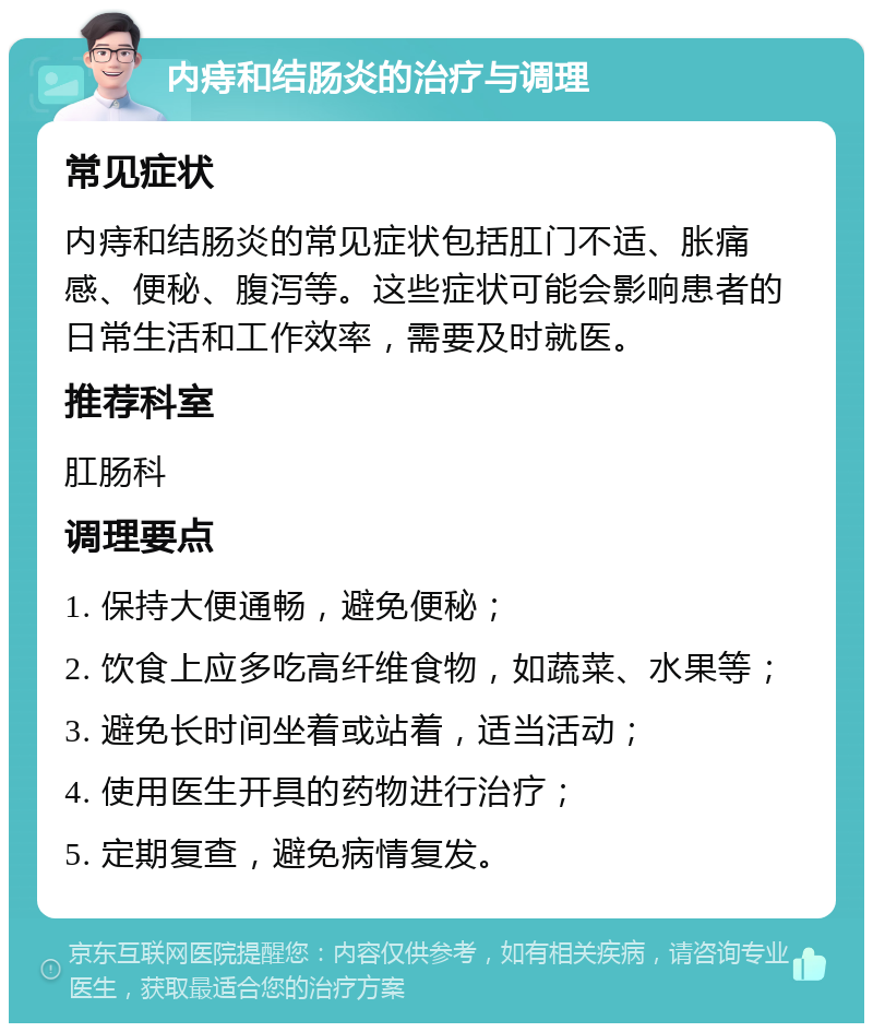 内痔和结肠炎的治疗与调理 常见症状 内痔和结肠炎的常见症状包括肛门不适、胀痛感、便秘、腹泻等。这些症状可能会影响患者的日常生活和工作效率，需要及时就医。 推荐科室 肛肠科 调理要点 1. 保持大便通畅，避免便秘； 2. 饮食上应多吃高纤维食物，如蔬菜、水果等； 3. 避免长时间坐着或站着，适当活动； 4. 使用医生开具的药物进行治疗； 5. 定期复查，避免病情复发。