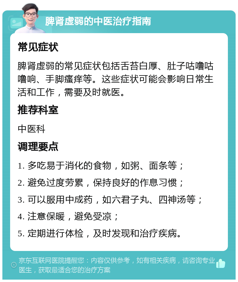 脾肾虚弱的中医治疗指南 常见症状 脾肾虚弱的常见症状包括舌苔白厚、肚子咕噜咕噜响、手脚瘙痒等。这些症状可能会影响日常生活和工作，需要及时就医。 推荐科室 中医科 调理要点 1. 多吃易于消化的食物，如粥、面条等； 2. 避免过度劳累，保持良好的作息习惯； 3. 可以服用中成药，如六君子丸、四神汤等； 4. 注意保暖，避免受凉； 5. 定期进行体检，及时发现和治疗疾病。