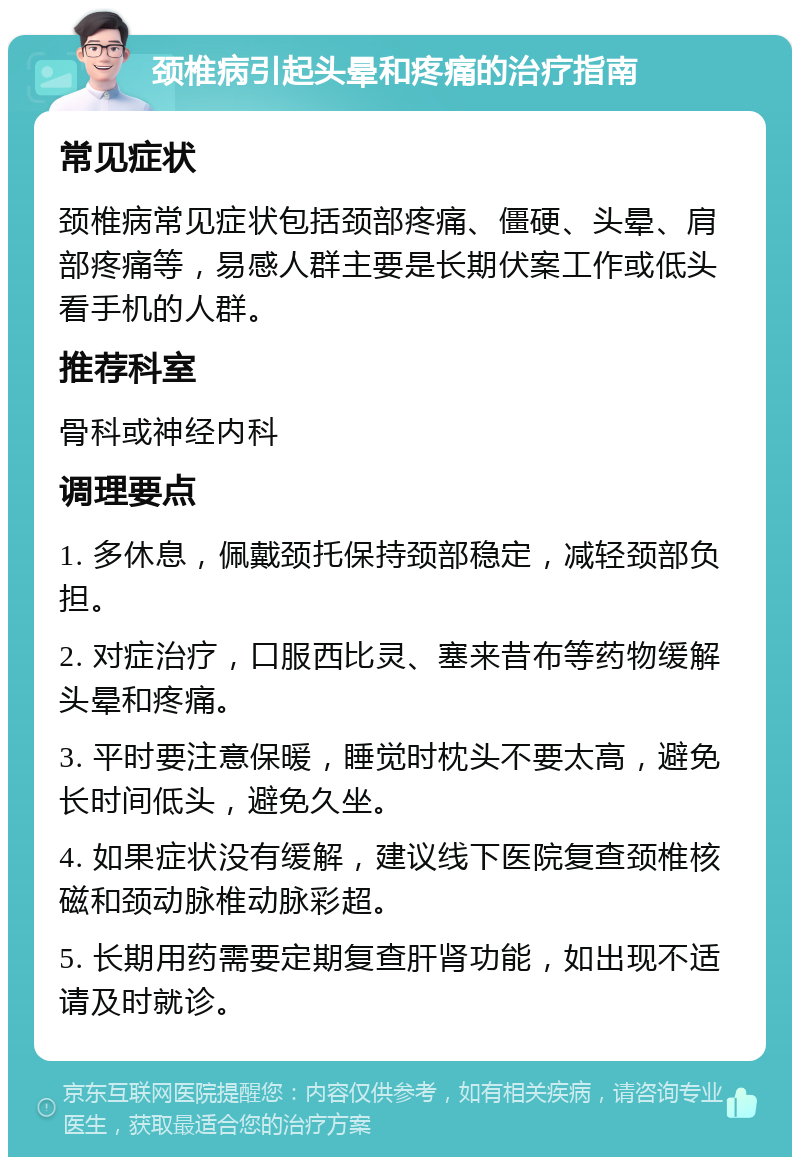 颈椎病引起头晕和疼痛的治疗指南 常见症状 颈椎病常见症状包括颈部疼痛、僵硬、头晕、肩部疼痛等，易感人群主要是长期伏案工作或低头看手机的人群。 推荐科室 骨科或神经内科 调理要点 1. 多休息，佩戴颈托保持颈部稳定，减轻颈部负担。 2. 对症治疗，口服西比灵、塞来昔布等药物缓解头晕和疼痛。 3. 平时要注意保暖，睡觉时枕头不要太高，避免长时间低头，避免久坐。 4. 如果症状没有缓解，建议线下医院复查颈椎核磁和颈动脉椎动脉彩超。 5. 长期用药需要定期复查肝肾功能，如出现不适请及时就诊。