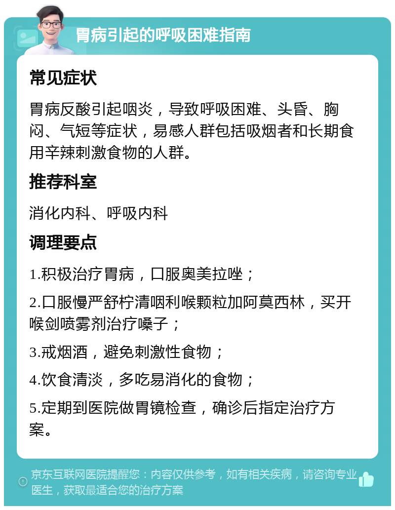 胃病引起的呼吸困难指南 常见症状 胃病反酸引起咽炎，导致呼吸困难、头昏、胸闷、气短等症状，易感人群包括吸烟者和长期食用辛辣刺激食物的人群。 推荐科室 消化内科、呼吸内科 调理要点 1.积极治疗胃病，口服奥美拉唑； 2.口服慢严舒柠清咽利喉颗粒加阿莫西林，买开喉剑喷雾剂治疗嗓子； 3.戒烟酒，避免刺激性食物； 4.饮食清淡，多吃易消化的食物； 5.定期到医院做胃镜检查，确诊后指定治疗方案。