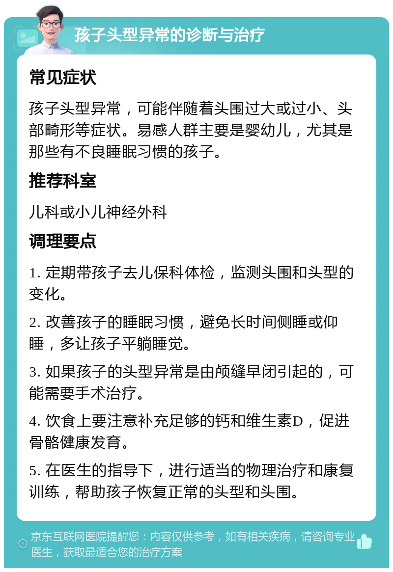 孩子头型异常的诊断与治疗 常见症状 孩子头型异常，可能伴随着头围过大或过小、头部畸形等症状。易感人群主要是婴幼儿，尤其是那些有不良睡眠习惯的孩子。 推荐科室 儿科或小儿神经外科 调理要点 1. 定期带孩子去儿保科体检，监测头围和头型的变化。 2. 改善孩子的睡眠习惯，避免长时间侧睡或仰睡，多让孩子平躺睡觉。 3. 如果孩子的头型异常是由颅缝早闭引起的，可能需要手术治疗。 4. 饮食上要注意补充足够的钙和维生素D，促进骨骼健康发育。 5. 在医生的指导下，进行适当的物理治疗和康复训练，帮助孩子恢复正常的头型和头围。