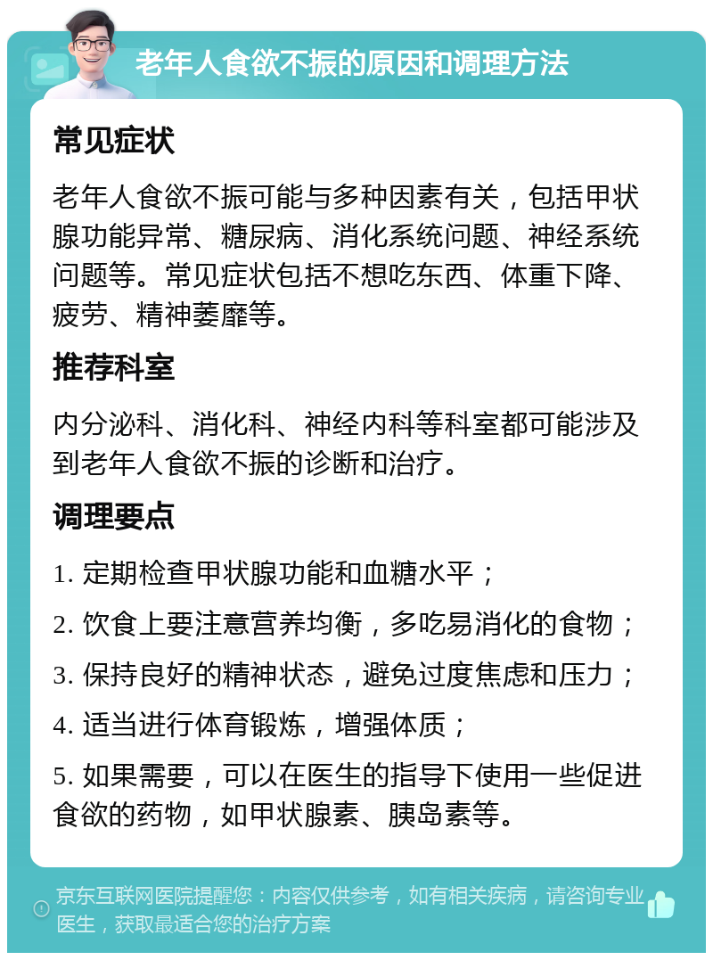 老年人食欲不振的原因和调理方法 常见症状 老年人食欲不振可能与多种因素有关，包括甲状腺功能异常、糖尿病、消化系统问题、神经系统问题等。常见症状包括不想吃东西、体重下降、疲劳、精神萎靡等。 推荐科室 内分泌科、消化科、神经内科等科室都可能涉及到老年人食欲不振的诊断和治疗。 调理要点 1. 定期检查甲状腺功能和血糖水平； 2. 饮食上要注意营养均衡，多吃易消化的食物； 3. 保持良好的精神状态，避免过度焦虑和压力； 4. 适当进行体育锻炼，增强体质； 5. 如果需要，可以在医生的指导下使用一些促进食欲的药物，如甲状腺素、胰岛素等。