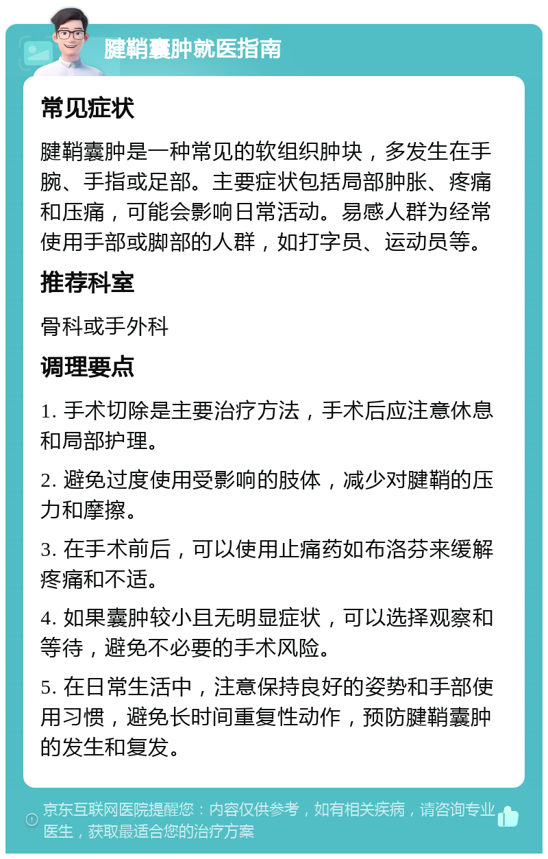 腱鞘囊肿就医指南 常见症状 腱鞘囊肿是一种常见的软组织肿块，多发生在手腕、手指或足部。主要症状包括局部肿胀、疼痛和压痛，可能会影响日常活动。易感人群为经常使用手部或脚部的人群，如打字员、运动员等。 推荐科室 骨科或手外科 调理要点 1. 手术切除是主要治疗方法，手术后应注意休息和局部护理。 2. 避免过度使用受影响的肢体，减少对腱鞘的压力和摩擦。 3. 在手术前后，可以使用止痛药如布洛芬来缓解疼痛和不适。 4. 如果囊肿较小且无明显症状，可以选择观察和等待，避免不必要的手术风险。 5. 在日常生活中，注意保持良好的姿势和手部使用习惯，避免长时间重复性动作，预防腱鞘囊肿的发生和复发。