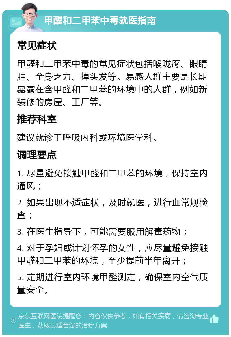 甲醛和二甲苯中毒就医指南 常见症状 甲醛和二甲苯中毒的常见症状包括喉咙疼、眼睛肿、全身乏力、掉头发等。易感人群主要是长期暴露在含甲醛和二甲苯的环境中的人群，例如新装修的房屋、工厂等。 推荐科室 建议就诊于呼吸内科或环境医学科。 调理要点 1. 尽量避免接触甲醛和二甲苯的环境，保持室内通风； 2. 如果出现不适症状，及时就医，进行血常规检查； 3. 在医生指导下，可能需要服用解毒药物； 4. 对于孕妇或计划怀孕的女性，应尽量避免接触甲醛和二甲苯的环境，至少提前半年离开； 5. 定期进行室内环境甲醛测定，确保室内空气质量安全。