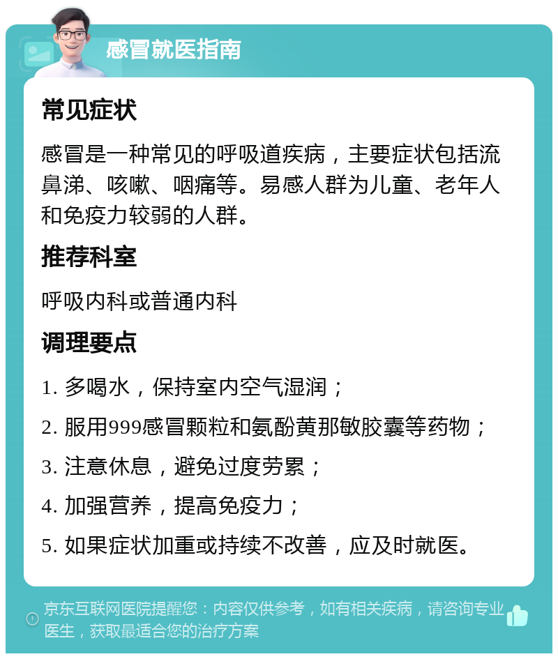 感冒就医指南 常见症状 感冒是一种常见的呼吸道疾病，主要症状包括流鼻涕、咳嗽、咽痛等。易感人群为儿童、老年人和免疫力较弱的人群。 推荐科室 呼吸内科或普通内科 调理要点 1. 多喝水，保持室内空气湿润； 2. 服用999感冒颗粒和氨酚黄那敏胶囊等药物； 3. 注意休息，避免过度劳累； 4. 加强营养，提高免疫力； 5. 如果症状加重或持续不改善，应及时就医。