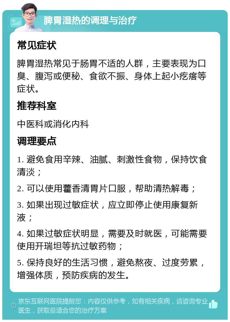 脾胃湿热的调理与治疗 常见症状 脾胃湿热常见于肠胃不适的人群，主要表现为口臭、腹泻或便秘、食欲不振、身体上起小疙瘩等症状。 推荐科室 中医科或消化内科 调理要点 1. 避免食用辛辣、油腻、刺激性食物，保持饮食清淡； 2. 可以使用藿香清胃片口服，帮助清热解毒； 3. 如果出现过敏症状，应立即停止使用康复新液； 4. 如果过敏症状明显，需要及时就医，可能需要使用开瑞坦等抗过敏药物； 5. 保持良好的生活习惯，避免熬夜、过度劳累，增强体质，预防疾病的发生。