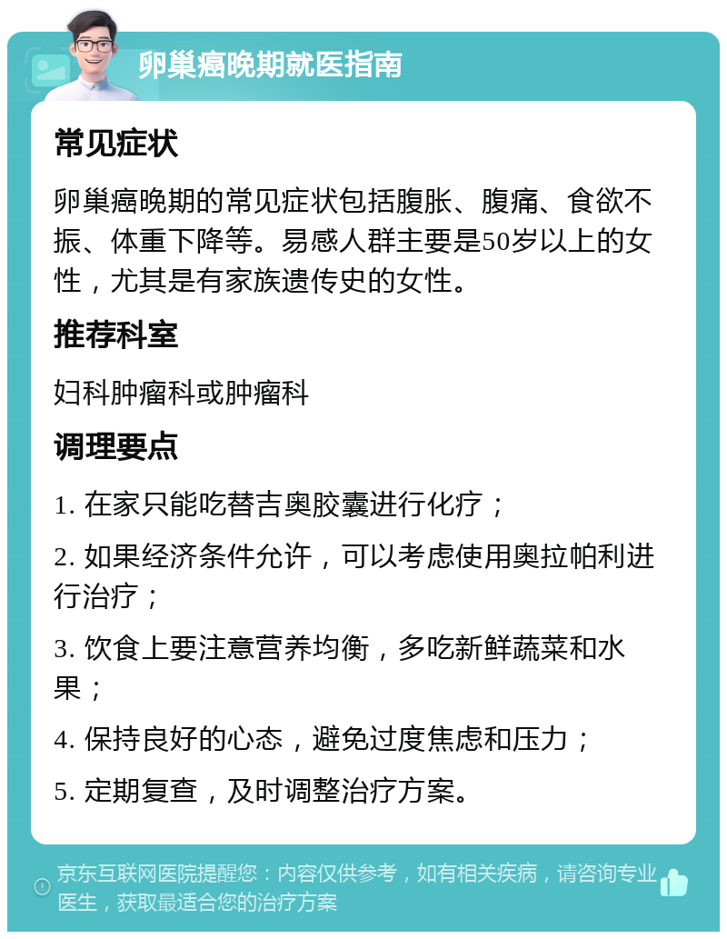 卵巢癌晚期就医指南 常见症状 卵巢癌晚期的常见症状包括腹胀、腹痛、食欲不振、体重下降等。易感人群主要是50岁以上的女性，尤其是有家族遗传史的女性。 推荐科室 妇科肿瘤科或肿瘤科 调理要点 1. 在家只能吃替吉奥胶囊进行化疗； 2. 如果经济条件允许，可以考虑使用奥拉帕利进行治疗； 3. 饮食上要注意营养均衡，多吃新鲜蔬菜和水果； 4. 保持良好的心态，避免过度焦虑和压力； 5. 定期复查，及时调整治疗方案。