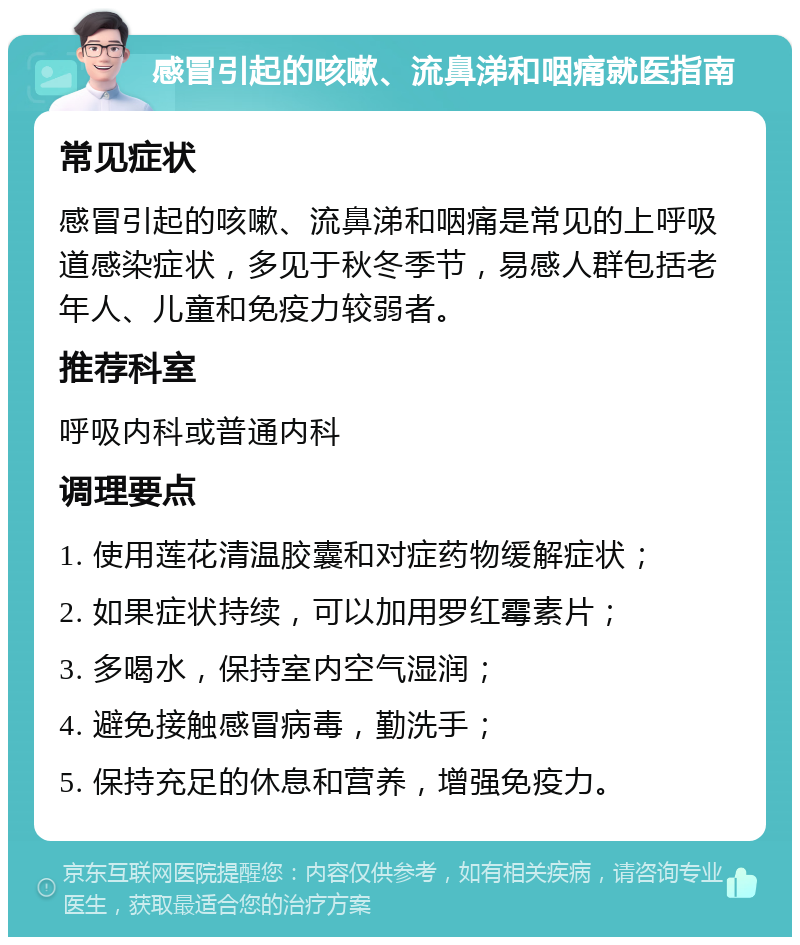 感冒引起的咳嗽、流鼻涕和咽痛就医指南 常见症状 感冒引起的咳嗽、流鼻涕和咽痛是常见的上呼吸道感染症状，多见于秋冬季节，易感人群包括老年人、儿童和免疫力较弱者。 推荐科室 呼吸内科或普通内科 调理要点 1. 使用莲花清温胶囊和对症药物缓解症状； 2. 如果症状持续，可以加用罗红霉素片； 3. 多喝水，保持室内空气湿润； 4. 避免接触感冒病毒，勤洗手； 5. 保持充足的休息和营养，增强免疫力。