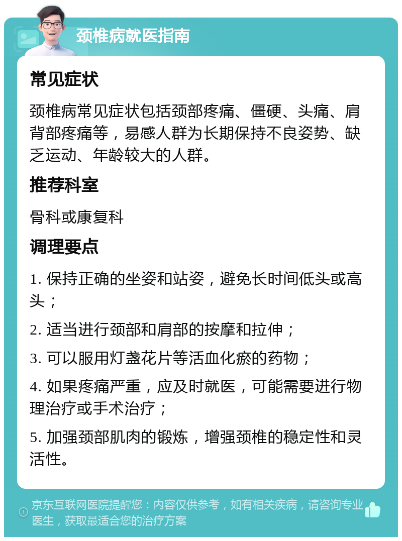 颈椎病就医指南 常见症状 颈椎病常见症状包括颈部疼痛、僵硬、头痛、肩背部疼痛等，易感人群为长期保持不良姿势、缺乏运动、年龄较大的人群。 推荐科室 骨科或康复科 调理要点 1. 保持正确的坐姿和站姿，避免长时间低头或高头； 2. 适当进行颈部和肩部的按摩和拉伸； 3. 可以服用灯盏花片等活血化瘀的药物； 4. 如果疼痛严重，应及时就医，可能需要进行物理治疗或手术治疗； 5. 加强颈部肌肉的锻炼，增强颈椎的稳定性和灵活性。