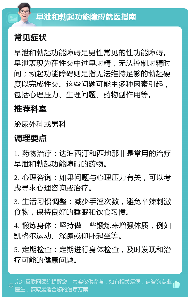 早泄和勃起功能障碍就医指南 常见症状 早泄和勃起功能障碍是男性常见的性功能障碍。早泄表现为在性交中过早射精，无法控制射精时间；勃起功能障碍则是指无法维持足够的勃起硬度以完成性交。这些问题可能由多种因素引起，包括心理压力、生理问题、药物副作用等。 推荐科室 泌尿外科或男科 调理要点 1. 药物治疗：达泊西汀和西地那非是常用的治疗早泄和勃起功能障碍的药物。 2. 心理咨询：如果问题与心理压力有关，可以考虑寻求心理咨询或治疗。 3. 生活习惯调整：减少手淫次数，避免辛辣刺激食物，保持良好的睡眠和饮食习惯。 4. 锻炼身体：坚持做一些锻炼来增强体质，例如凯格尔运动、深蹲或仰卧起坐等。 5. 定期检查：定期进行身体检查，及时发现和治疗可能的健康问题。