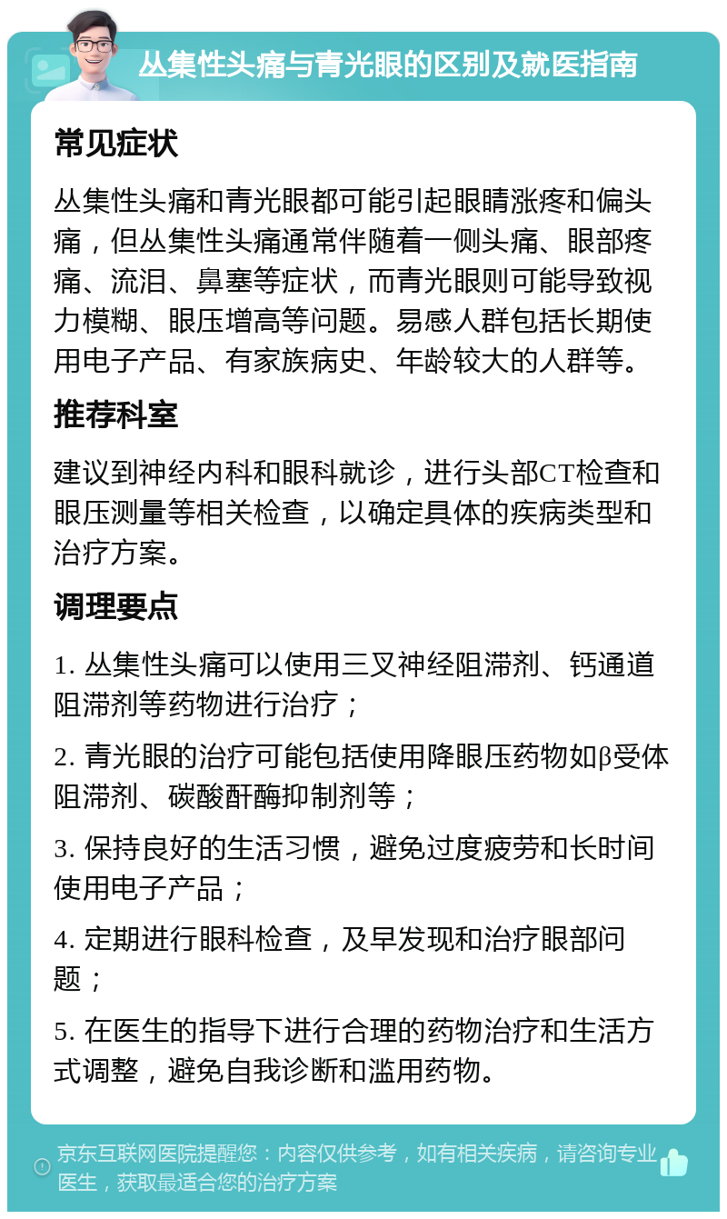 丛集性头痛与青光眼的区别及就医指南 常见症状 丛集性头痛和青光眼都可能引起眼睛涨疼和偏头痛，但丛集性头痛通常伴随着一侧头痛、眼部疼痛、流泪、鼻塞等症状，而青光眼则可能导致视力模糊、眼压增高等问题。易感人群包括长期使用电子产品、有家族病史、年龄较大的人群等。 推荐科室 建议到神经内科和眼科就诊，进行头部CT检查和眼压测量等相关检查，以确定具体的疾病类型和治疗方案。 调理要点 1. 丛集性头痛可以使用三叉神经阻滞剂、钙通道阻滞剂等药物进行治疗； 2. 青光眼的治疗可能包括使用降眼压药物如β受体阻滞剂、碳酸酐酶抑制剂等； 3. 保持良好的生活习惯，避免过度疲劳和长时间使用电子产品； 4. 定期进行眼科检查，及早发现和治疗眼部问题； 5. 在医生的指导下进行合理的药物治疗和生活方式调整，避免自我诊断和滥用药物。