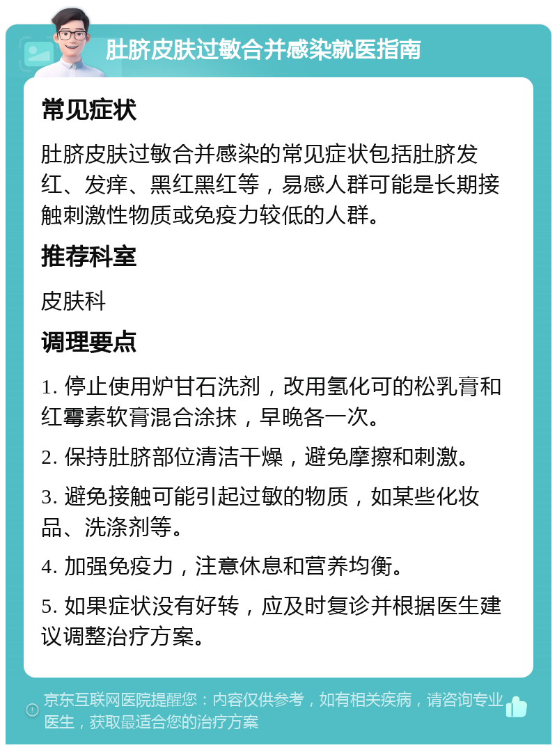 肚脐皮肤过敏合并感染就医指南 常见症状 肚脐皮肤过敏合并感染的常见症状包括肚脐发红、发痒、黑红黑红等，易感人群可能是长期接触刺激性物质或免疫力较低的人群。 推荐科室 皮肤科 调理要点 1. 停止使用炉甘石洗剂，改用氢化可的松乳膏和红霉素软膏混合涂抹，早晚各一次。 2. 保持肚脐部位清洁干燥，避免摩擦和刺激。 3. 避免接触可能引起过敏的物质，如某些化妆品、洗涤剂等。 4. 加强免疫力，注意休息和营养均衡。 5. 如果症状没有好转，应及时复诊并根据医生建议调整治疗方案。