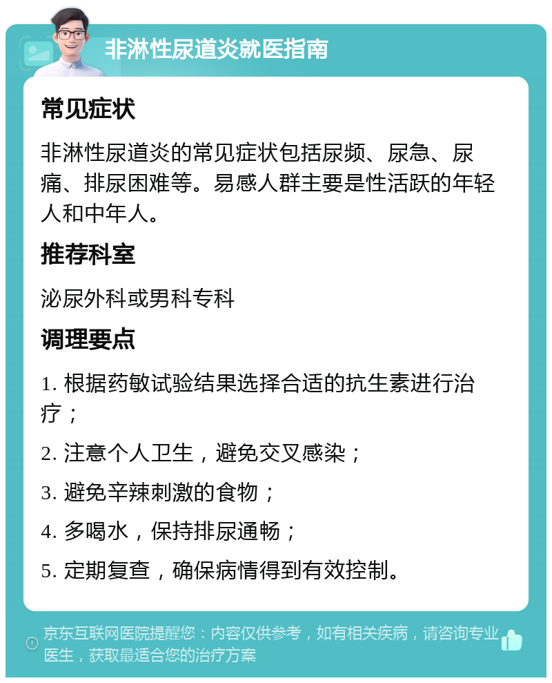 非淋性尿道炎就医指南 常见症状 非淋性尿道炎的常见症状包括尿频、尿急、尿痛、排尿困难等。易感人群主要是性活跃的年轻人和中年人。 推荐科室 泌尿外科或男科专科 调理要点 1. 根据药敏试验结果选择合适的抗生素进行治疗； 2. 注意个人卫生，避免交叉感染； 3. 避免辛辣刺激的食物； 4. 多喝水，保持排尿通畅； 5. 定期复查，确保病情得到有效控制。