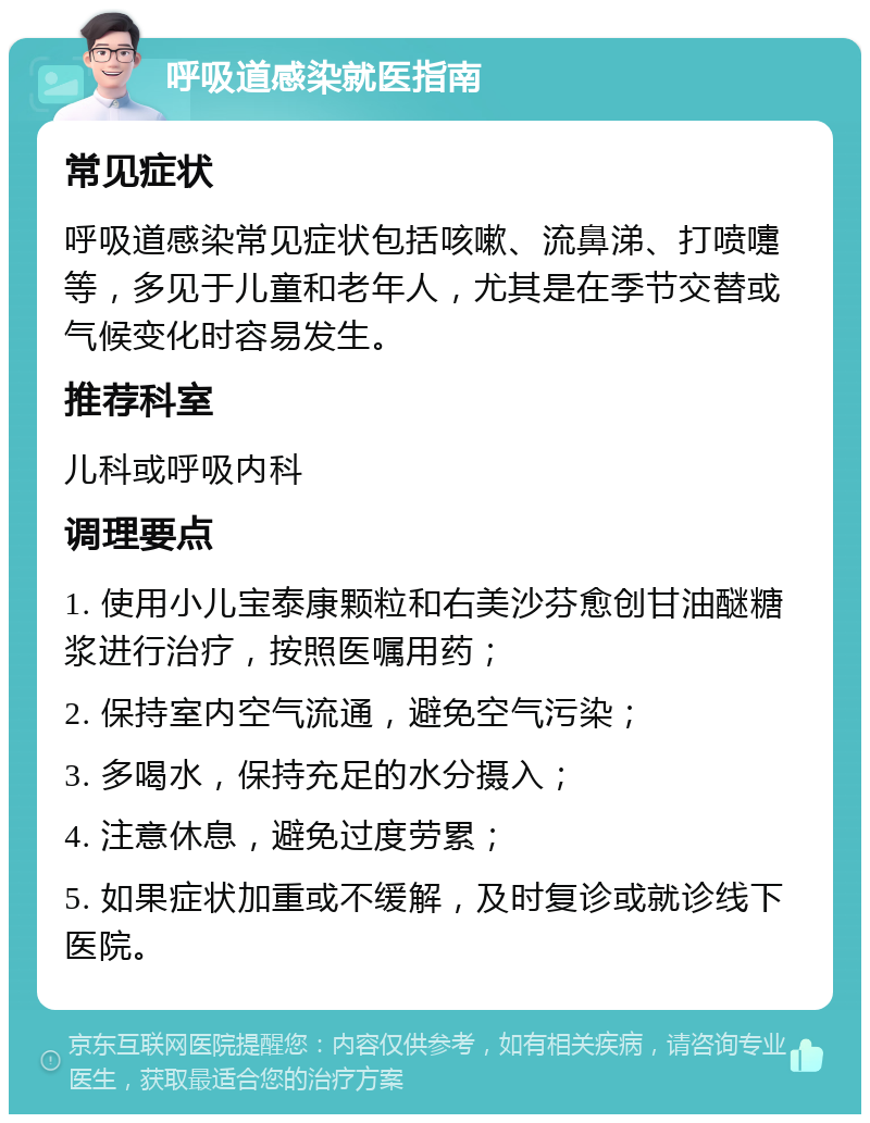 呼吸道感染就医指南 常见症状 呼吸道感染常见症状包括咳嗽、流鼻涕、打喷嚏等，多见于儿童和老年人，尤其是在季节交替或气候变化时容易发生。 推荐科室 儿科或呼吸内科 调理要点 1. 使用小儿宝泰康颗粒和右美沙芬愈创甘油醚糖浆进行治疗，按照医嘱用药； 2. 保持室内空气流通，避免空气污染； 3. 多喝水，保持充足的水分摄入； 4. 注意休息，避免过度劳累； 5. 如果症状加重或不缓解，及时复诊或就诊线下医院。