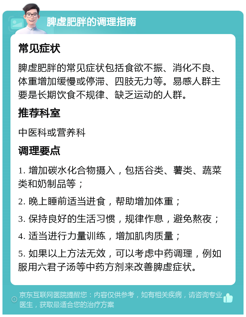 脾虚肥胖的调理指南 常见症状 脾虚肥胖的常见症状包括食欲不振、消化不良、体重增加缓慢或停滞、四肢无力等。易感人群主要是长期饮食不规律、缺乏运动的人群。 推荐科室 中医科或营养科 调理要点 1. 增加碳水化合物摄入，包括谷类、薯类、蔬菜类和奶制品等； 2. 晚上睡前适当进食，帮助增加体重； 3. 保持良好的生活习惯，规律作息，避免熬夜； 4. 适当进行力量训练，增加肌肉质量； 5. 如果以上方法无效，可以考虑中药调理，例如服用六君子汤等中药方剂来改善脾虚症状。