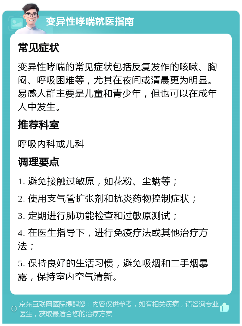 变异性哮喘就医指南 常见症状 变异性哮喘的常见症状包括反复发作的咳嗽、胸闷、呼吸困难等，尤其在夜间或清晨更为明显。易感人群主要是儿童和青少年，但也可以在成年人中发生。 推荐科室 呼吸内科或儿科 调理要点 1. 避免接触过敏原，如花粉、尘螨等； 2. 使用支气管扩张剂和抗炎药物控制症状； 3. 定期进行肺功能检查和过敏原测试； 4. 在医生指导下，进行免疫疗法或其他治疗方法； 5. 保持良好的生活习惯，避免吸烟和二手烟暴露，保持室内空气清新。