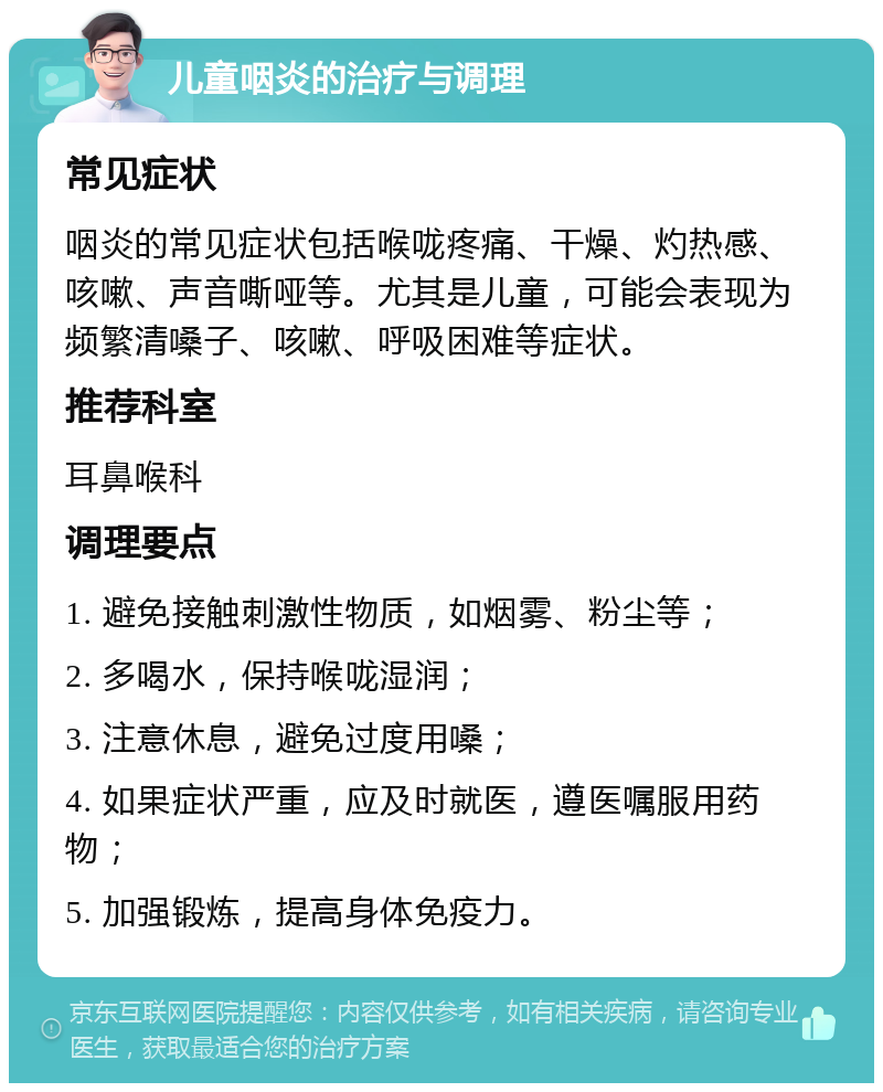 儿童咽炎的治疗与调理 常见症状 咽炎的常见症状包括喉咙疼痛、干燥、灼热感、咳嗽、声音嘶哑等。尤其是儿童，可能会表现为频繁清嗓子、咳嗽、呼吸困难等症状。 推荐科室 耳鼻喉科 调理要点 1. 避免接触刺激性物质，如烟雾、粉尘等； 2. 多喝水，保持喉咙湿润； 3. 注意休息，避免过度用嗓； 4. 如果症状严重，应及时就医，遵医嘱服用药物； 5. 加强锻炼，提高身体免疫力。