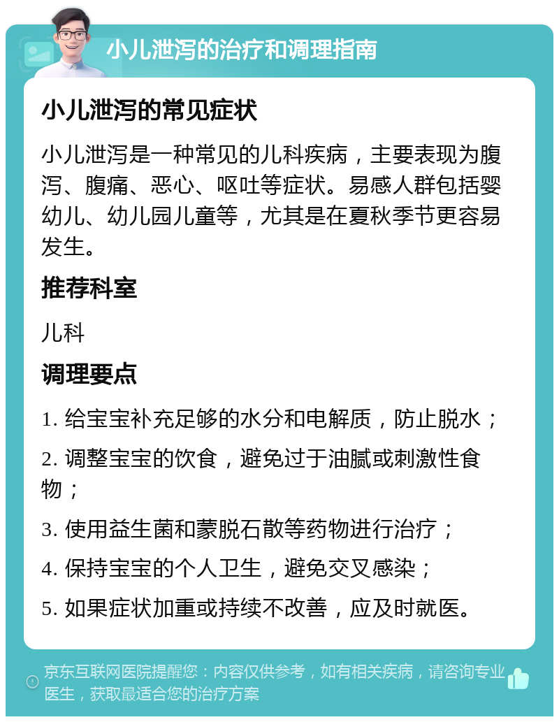 小儿泄泻的治疗和调理指南 小儿泄泻的常见症状 小儿泄泻是一种常见的儿科疾病，主要表现为腹泻、腹痛、恶心、呕吐等症状。易感人群包括婴幼儿、幼儿园儿童等，尤其是在夏秋季节更容易发生。 推荐科室 儿科 调理要点 1. 给宝宝补充足够的水分和电解质，防止脱水； 2. 调整宝宝的饮食，避免过于油腻或刺激性食物； 3. 使用益生菌和蒙脱石散等药物进行治疗； 4. 保持宝宝的个人卫生，避免交叉感染； 5. 如果症状加重或持续不改善，应及时就医。