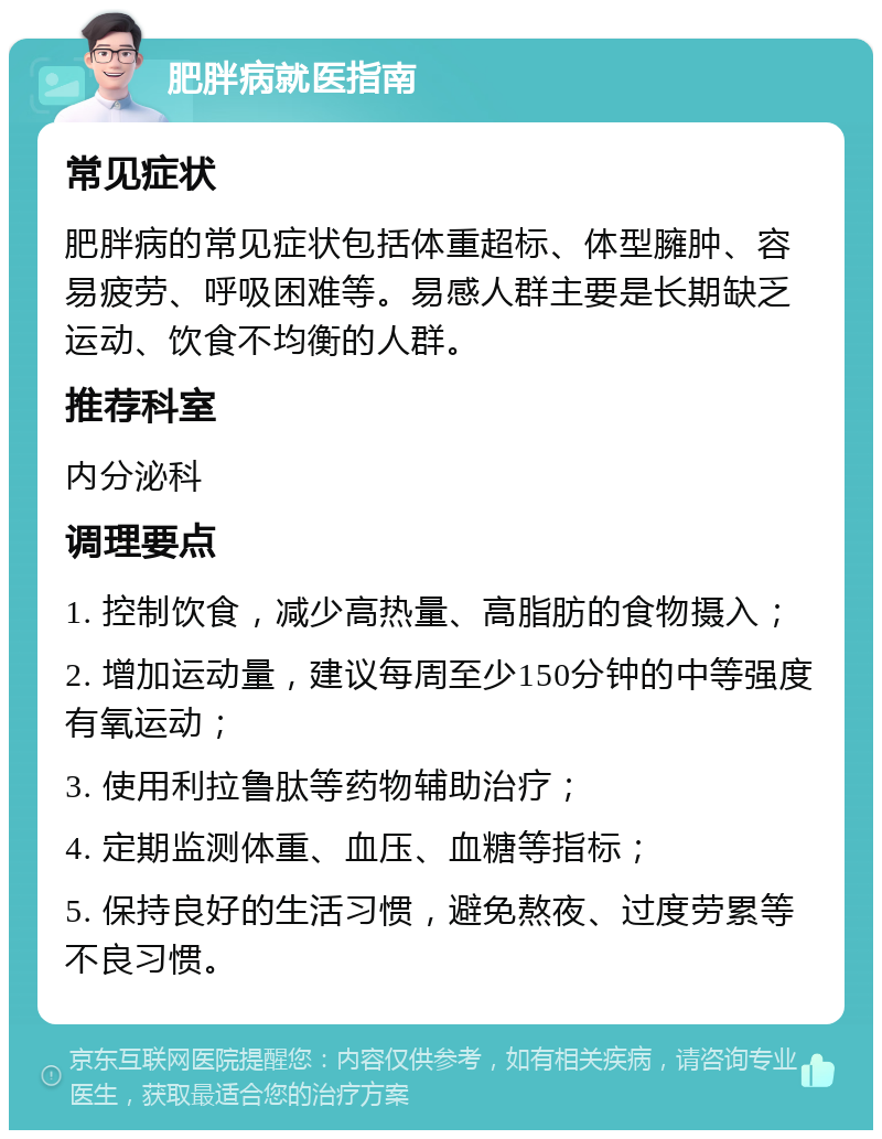 肥胖病就医指南 常见症状 肥胖病的常见症状包括体重超标、体型臃肿、容易疲劳、呼吸困难等。易感人群主要是长期缺乏运动、饮食不均衡的人群。 推荐科室 内分泌科 调理要点 1. 控制饮食，减少高热量、高脂肪的食物摄入； 2. 增加运动量，建议每周至少150分钟的中等强度有氧运动； 3. 使用利拉鲁肽等药物辅助治疗； 4. 定期监测体重、血压、血糖等指标； 5. 保持良好的生活习惯，避免熬夜、过度劳累等不良习惯。