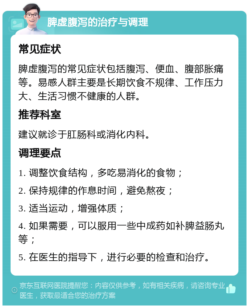 脾虚腹泻的治疗与调理 常见症状 脾虚腹泻的常见症状包括腹泻、便血、腹部胀痛等。易感人群主要是长期饮食不规律、工作压力大、生活习惯不健康的人群。 推荐科室 建议就诊于肛肠科或消化内科。 调理要点 1. 调整饮食结构，多吃易消化的食物； 2. 保持规律的作息时间，避免熬夜； 3. 适当运动，增强体质； 4. 如果需要，可以服用一些中成药如补脾益肠丸等； 5. 在医生的指导下，进行必要的检查和治疗。