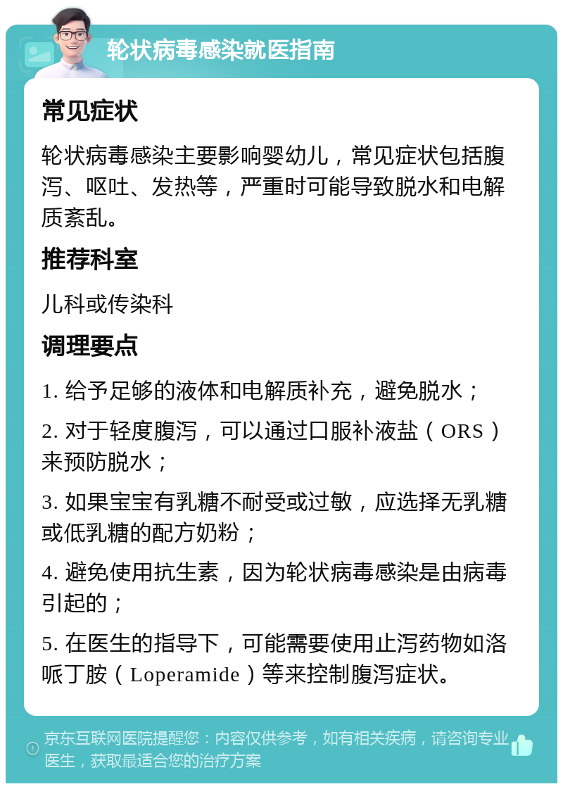 轮状病毒感染就医指南 常见症状 轮状病毒感染主要影响婴幼儿，常见症状包括腹泻、呕吐、发热等，严重时可能导致脱水和电解质紊乱。 推荐科室 儿科或传染科 调理要点 1. 给予足够的液体和电解质补充，避免脱水； 2. 对于轻度腹泻，可以通过口服补液盐（ORS）来预防脱水； 3. 如果宝宝有乳糖不耐受或过敏，应选择无乳糖或低乳糖的配方奶粉； 4. 避免使用抗生素，因为轮状病毒感染是由病毒引起的； 5. 在医生的指导下，可能需要使用止泻药物如洛哌丁胺（Loperamide）等来控制腹泻症状。