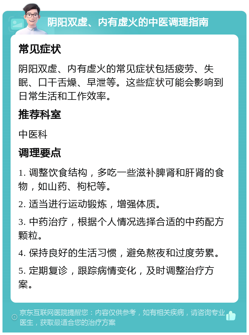 阴阳双虚、内有虚火的中医调理指南 常见症状 阴阳双虚、内有虚火的常见症状包括疲劳、失眠、口干舌燥、早泄等。这些症状可能会影响到日常生活和工作效率。 推荐科室 中医科 调理要点 1. 调整饮食结构，多吃一些滋补脾肾和肝肾的食物，如山药、枸杞等。 2. 适当进行运动锻炼，增强体质。 3. 中药治疗，根据个人情况选择合适的中药配方颗粒。 4. 保持良好的生活习惯，避免熬夜和过度劳累。 5. 定期复诊，跟踪病情变化，及时调整治疗方案。