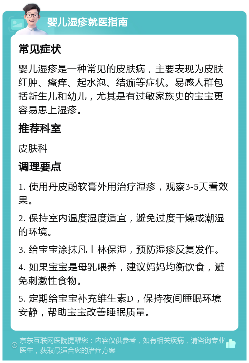 婴儿湿疹就医指南 常见症状 婴儿湿疹是一种常见的皮肤病，主要表现为皮肤红肿、瘙痒、起水泡、结痂等症状。易感人群包括新生儿和幼儿，尤其是有过敏家族史的宝宝更容易患上湿疹。 推荐科室 皮肤科 调理要点 1. 使用丹皮酚软膏外用治疗湿疹，观察3-5天看效果。 2. 保持室内温度湿度适宜，避免过度干燥或潮湿的环境。 3. 给宝宝涂抹凡士林保湿，预防湿疹反复发作。 4. 如果宝宝是母乳喂养，建议妈妈均衡饮食，避免刺激性食物。 5. 定期给宝宝补充维生素D，保持夜间睡眠环境安静，帮助宝宝改善睡眠质量。