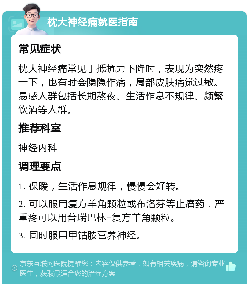 枕大神经痛就医指南 常见症状 枕大神经痛常见于抵抗力下降时，表现为突然疼一下，也有时会隐隐作痛，局部皮肤痛觉过敏。易感人群包括长期熬夜、生活作息不规律、频繁饮酒等人群。 推荐科室 神经内科 调理要点 1. 保暖，生活作息规律，慢慢会好转。 2. 可以服用复方羊角颗粒或布洛芬等止痛药，严重疼可以用普瑞巴林+复方羊角颗粒。 3. 同时服用甲钴胺营养神经。