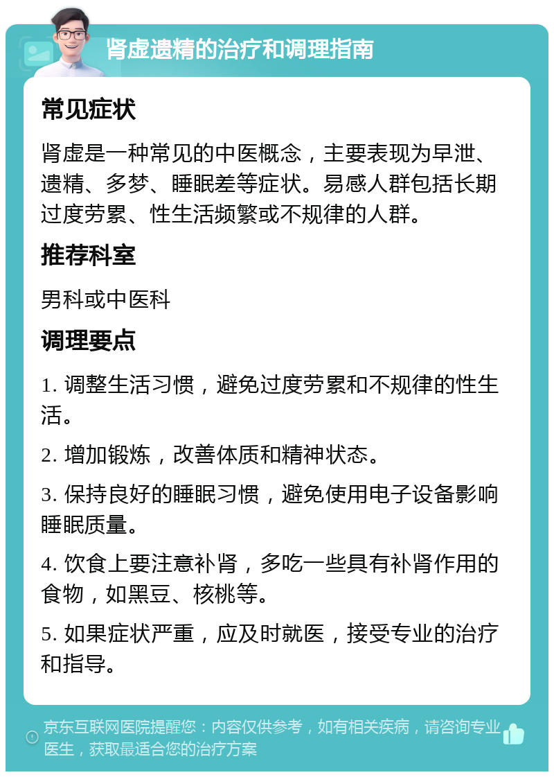 肾虚遗精的治疗和调理指南 常见症状 肾虚是一种常见的中医概念，主要表现为早泄、遗精、多梦、睡眠差等症状。易感人群包括长期过度劳累、性生活频繁或不规律的人群。 推荐科室 男科或中医科 调理要点 1. 调整生活习惯，避免过度劳累和不规律的性生活。 2. 增加锻炼，改善体质和精神状态。 3. 保持良好的睡眠习惯，避免使用电子设备影响睡眠质量。 4. 饮食上要注意补肾，多吃一些具有补肾作用的食物，如黑豆、核桃等。 5. 如果症状严重，应及时就医，接受专业的治疗和指导。