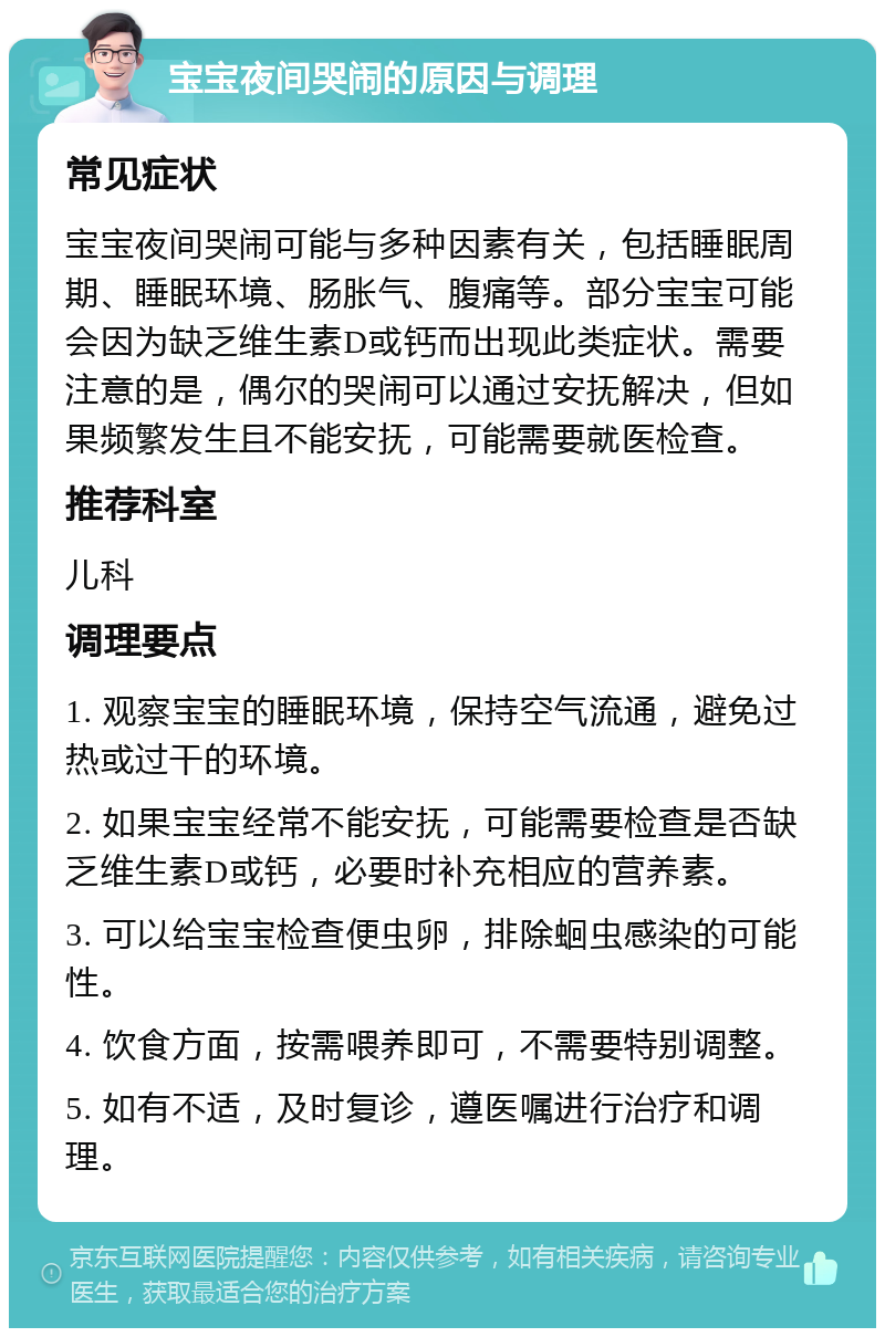 宝宝夜间哭闹的原因与调理 常见症状 宝宝夜间哭闹可能与多种因素有关，包括睡眠周期、睡眠环境、肠胀气、腹痛等。部分宝宝可能会因为缺乏维生素D或钙而出现此类症状。需要注意的是，偶尔的哭闹可以通过安抚解决，但如果频繁发生且不能安抚，可能需要就医检查。 推荐科室 儿科 调理要点 1. 观察宝宝的睡眠环境，保持空气流通，避免过热或过干的环境。 2. 如果宝宝经常不能安抚，可能需要检查是否缺乏维生素D或钙，必要时补充相应的营养素。 3. 可以给宝宝检查便虫卵，排除蛔虫感染的可能性。 4. 饮食方面，按需喂养即可，不需要特别调整。 5. 如有不适，及时复诊，遵医嘱进行治疗和调理。