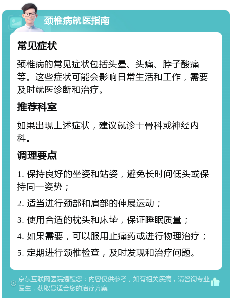 颈椎病就医指南 常见症状 颈椎病的常见症状包括头晕、头痛、脖子酸痛等。这些症状可能会影响日常生活和工作，需要及时就医诊断和治疗。 推荐科室 如果出现上述症状，建议就诊于骨科或神经内科。 调理要点 1. 保持良好的坐姿和站姿，避免长时间低头或保持同一姿势； 2. 适当进行颈部和肩部的伸展运动； 3. 使用合适的枕头和床垫，保证睡眠质量； 4. 如果需要，可以服用止痛药或进行物理治疗； 5. 定期进行颈椎检查，及时发现和治疗问题。