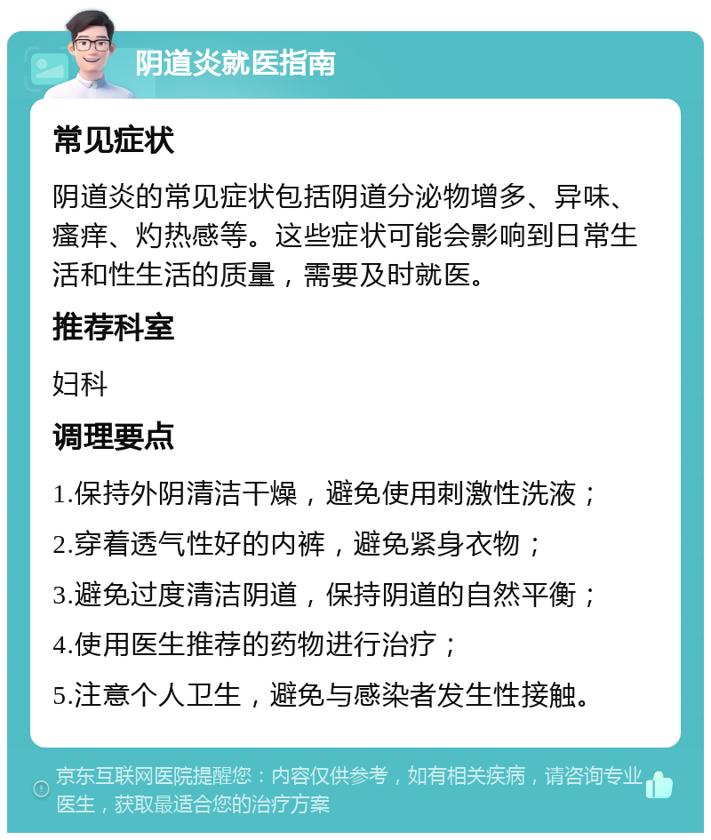 阴道炎就医指南 常见症状 阴道炎的常见症状包括阴道分泌物增多、异味、瘙痒、灼热感等。这些症状可能会影响到日常生活和性生活的质量，需要及时就医。 推荐科室 妇科 调理要点 1.保持外阴清洁干燥，避免使用刺激性洗液； 2.穿着透气性好的内裤，避免紧身衣物； 3.避免过度清洁阴道，保持阴道的自然平衡； 4.使用医生推荐的药物进行治疗； 5.注意个人卫生，避免与感染者发生性接触。