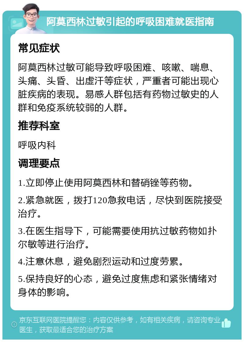 阿莫西林过敏引起的呼吸困难就医指南 常见症状 阿莫西林过敏可能导致呼吸困难、咳嗽、喘息、头痛、头昏、出虚汗等症状，严重者可能出现心脏疾病的表现。易感人群包括有药物过敏史的人群和免疫系统较弱的人群。 推荐科室 呼吸内科 调理要点 1.立即停止使用阿莫西林和替硝锉等药物。 2.紧急就医，拨打120急救电话，尽快到医院接受治疗。 3.在医生指导下，可能需要使用抗过敏药物如扑尔敏等进行治疗。 4.注意休息，避免剧烈运动和过度劳累。 5.保持良好的心态，避免过度焦虑和紧张情绪对身体的影响。