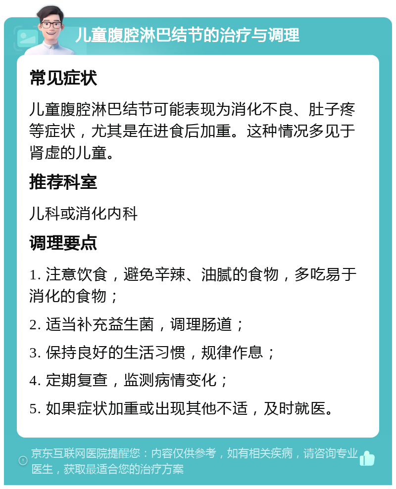 儿童腹腔淋巴结节的治疗与调理 常见症状 儿童腹腔淋巴结节可能表现为消化不良、肚子疼等症状，尤其是在进食后加重。这种情况多见于肾虚的儿童。 推荐科室 儿科或消化内科 调理要点 1. 注意饮食，避免辛辣、油腻的食物，多吃易于消化的食物； 2. 适当补充益生菌，调理肠道； 3. 保持良好的生活习惯，规律作息； 4. 定期复查，监测病情变化； 5. 如果症状加重或出现其他不适，及时就医。