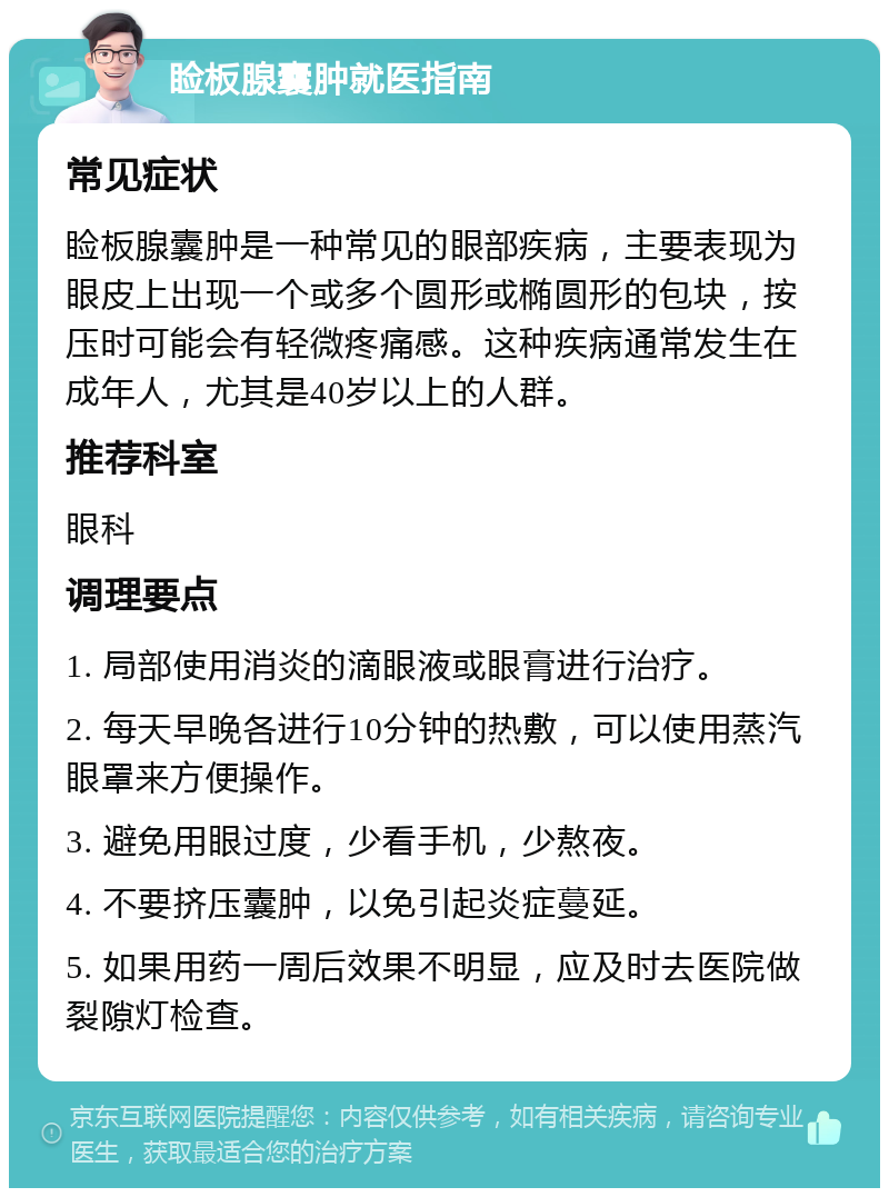 睑板腺囊肿就医指南 常见症状 睑板腺囊肿是一种常见的眼部疾病，主要表现为眼皮上出现一个或多个圆形或椭圆形的包块，按压时可能会有轻微疼痛感。这种疾病通常发生在成年人，尤其是40岁以上的人群。 推荐科室 眼科 调理要点 1. 局部使用消炎的滴眼液或眼膏进行治疗。 2. 每天早晚各进行10分钟的热敷，可以使用蒸汽眼罩来方便操作。 3. 避免用眼过度，少看手机，少熬夜。 4. 不要挤压囊肿，以免引起炎症蔓延。 5. 如果用药一周后效果不明显，应及时去医院做裂隙灯检查。