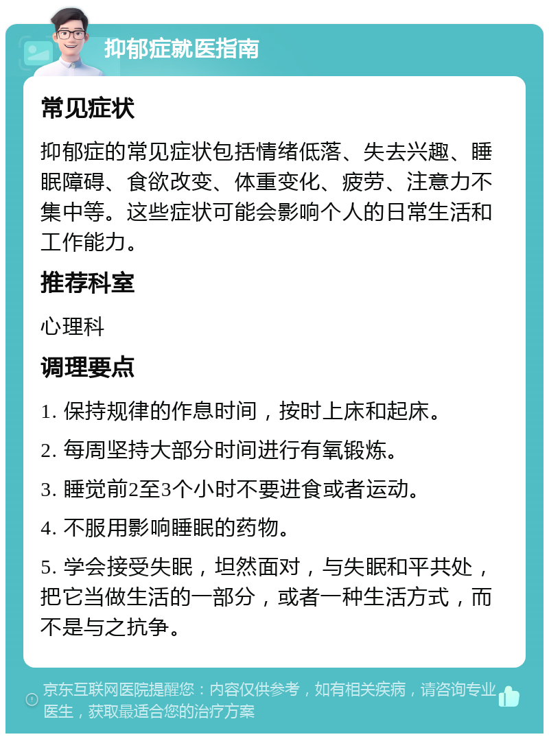 抑郁症就医指南 常见症状 抑郁症的常见症状包括情绪低落、失去兴趣、睡眠障碍、食欲改变、体重变化、疲劳、注意力不集中等。这些症状可能会影响个人的日常生活和工作能力。 推荐科室 心理科 调理要点 1. 保持规律的作息时间，按时上床和起床。 2. 每周坚持大部分时间进行有氧锻炼。 3. 睡觉前2至3个小时不要进食或者运动。 4. 不服用影响睡眠的药物。 5. 学会接受失眠，坦然面对，与失眠和平共处，把它当做生活的一部分，或者一种生活方式，而不是与之抗争。