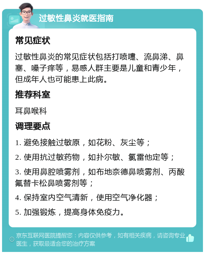 过敏性鼻炎就医指南 常见症状 过敏性鼻炎的常见症状包括打喷嚏、流鼻涕、鼻塞、嗓子痒等，易感人群主要是儿童和青少年，但成年人也可能患上此病。 推荐科室 耳鼻喉科 调理要点 1. 避免接触过敏原，如花粉、灰尘等； 2. 使用抗过敏药物，如扑尔敏、氯雷他定等； 3. 使用鼻腔喷雾剂，如布地奈德鼻喷雾剂、丙酸氟替卡松鼻喷雾剂等； 4. 保持室内空气清新，使用空气净化器； 5. 加强锻炼，提高身体免疫力。