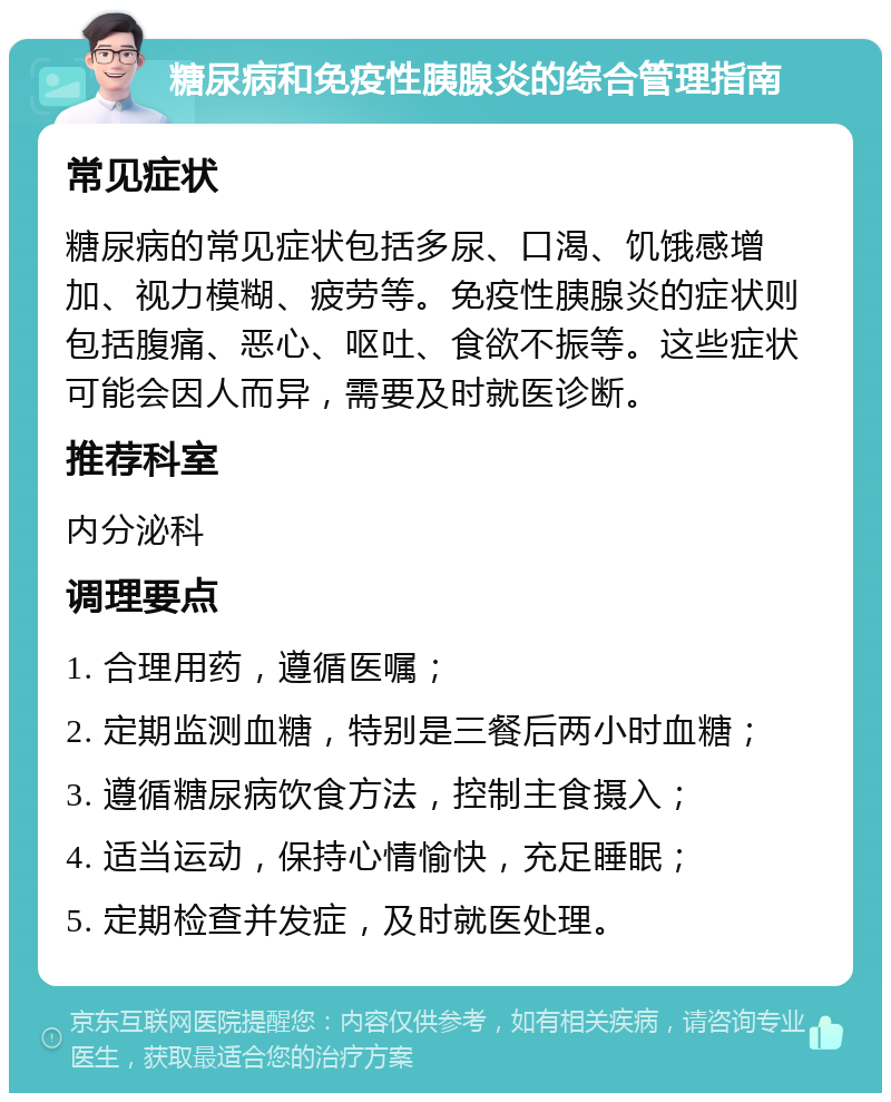 糖尿病和免疫性胰腺炎的综合管理指南 常见症状 糖尿病的常见症状包括多尿、口渴、饥饿感增加、视力模糊、疲劳等。免疫性胰腺炎的症状则包括腹痛、恶心、呕吐、食欲不振等。这些症状可能会因人而异，需要及时就医诊断。 推荐科室 内分泌科 调理要点 1. 合理用药，遵循医嘱； 2. 定期监测血糖，特别是三餐后两小时血糖； 3. 遵循糖尿病饮食方法，控制主食摄入； 4. 适当运动，保持心情愉快，充足睡眠； 5. 定期检查并发症，及时就医处理。