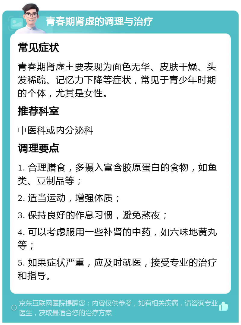 青春期肾虚的调理与治疗 常见症状 青春期肾虚主要表现为面色无华、皮肤干燥、头发稀疏、记忆力下降等症状，常见于青少年时期的个体，尤其是女性。 推荐科室 中医科或内分泌科 调理要点 1. 合理膳食，多摄入富含胶原蛋白的食物，如鱼类、豆制品等； 2. 适当运动，增强体质； 3. 保持良好的作息习惯，避免熬夜； 4. 可以考虑服用一些补肾的中药，如六味地黄丸等； 5. 如果症状严重，应及时就医，接受专业的治疗和指导。