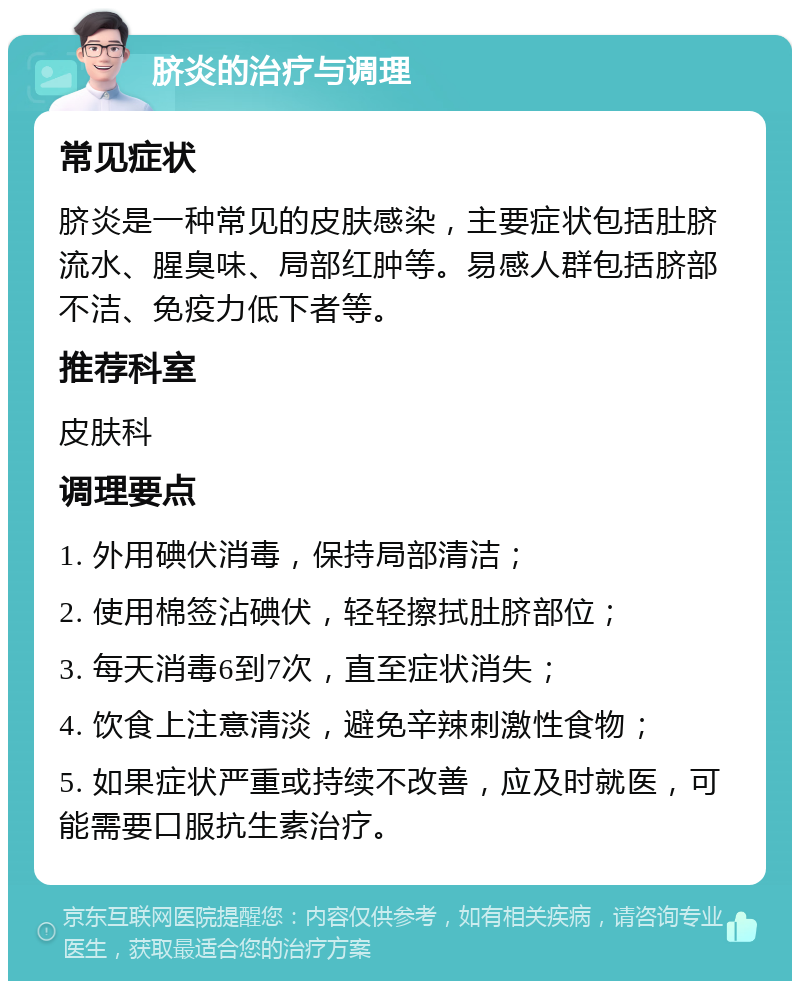 脐炎的治疗与调理 常见症状 脐炎是一种常见的皮肤感染，主要症状包括肚脐流水、腥臭味、局部红肿等。易感人群包括脐部不洁、免疫力低下者等。 推荐科室 皮肤科 调理要点 1. 外用碘伏消毒，保持局部清洁； 2. 使用棉签沾碘伏，轻轻擦拭肚脐部位； 3. 每天消毒6到7次，直至症状消失； 4. 饮食上注意清淡，避免辛辣刺激性食物； 5. 如果症状严重或持续不改善，应及时就医，可能需要口服抗生素治疗。