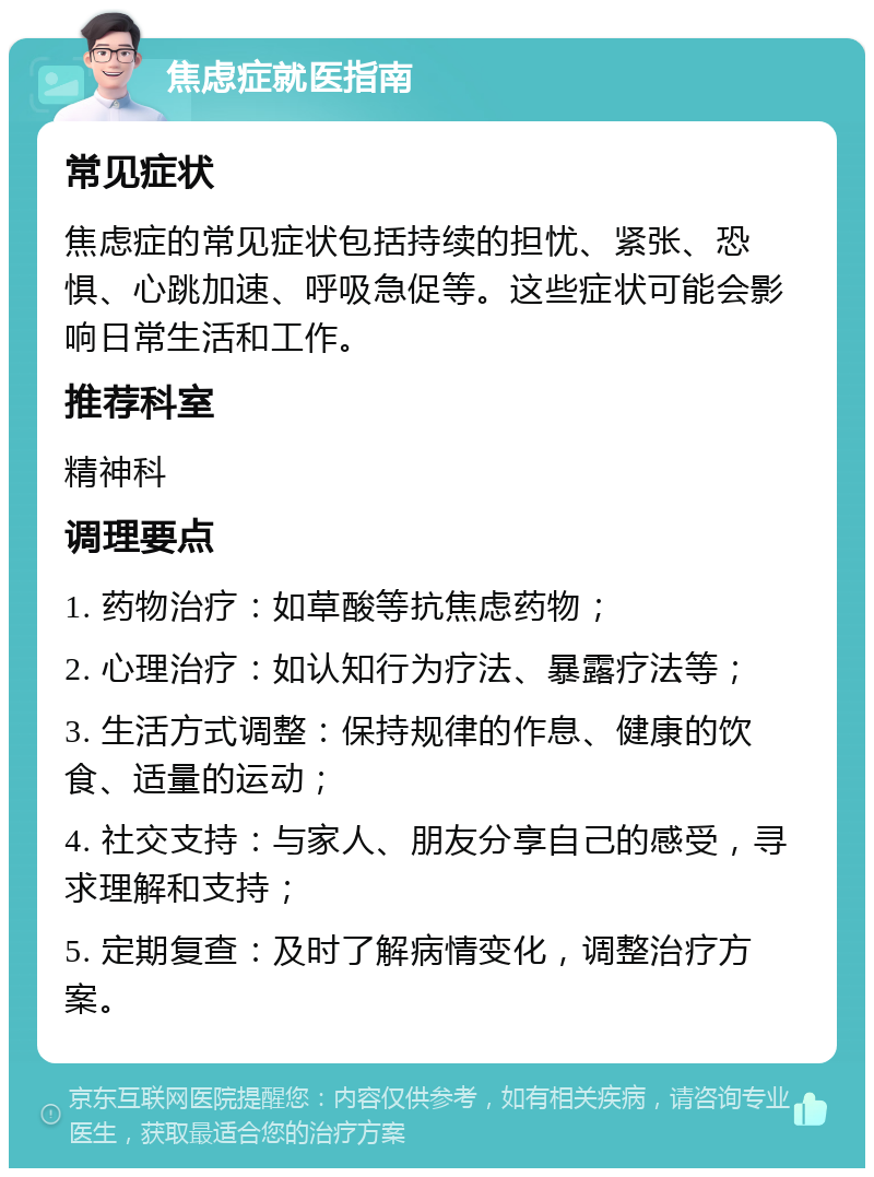 焦虑症就医指南 常见症状 焦虑症的常见症状包括持续的担忧、紧张、恐惧、心跳加速、呼吸急促等。这些症状可能会影响日常生活和工作。 推荐科室 精神科 调理要点 1. 药物治疗：如草酸等抗焦虑药物； 2. 心理治疗：如认知行为疗法、暴露疗法等； 3. 生活方式调整：保持规律的作息、健康的饮食、适量的运动； 4. 社交支持：与家人、朋友分享自己的感受，寻求理解和支持； 5. 定期复查：及时了解病情变化，调整治疗方案。