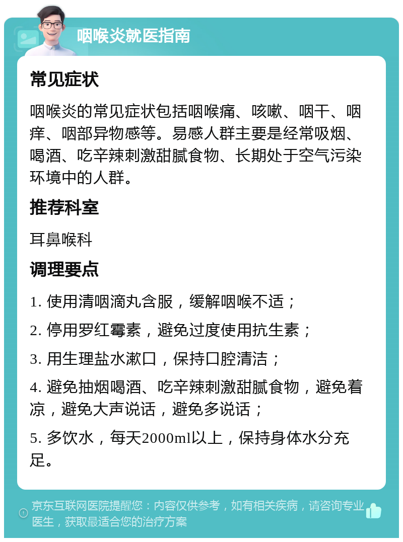 咽喉炎就医指南 常见症状 咽喉炎的常见症状包括咽喉痛、咳嗽、咽干、咽痒、咽部异物感等。易感人群主要是经常吸烟、喝酒、吃辛辣刺激甜腻食物、长期处于空气污染环境中的人群。 推荐科室 耳鼻喉科 调理要点 1. 使用清咽滴丸含服，缓解咽喉不适； 2. 停用罗红霉素，避免过度使用抗生素； 3. 用生理盐水漱口，保持口腔清洁； 4. 避免抽烟喝酒、吃辛辣刺激甜腻食物，避免着凉，避免大声说话，避免多说话； 5. 多饮水，每天2000ml以上，保持身体水分充足。