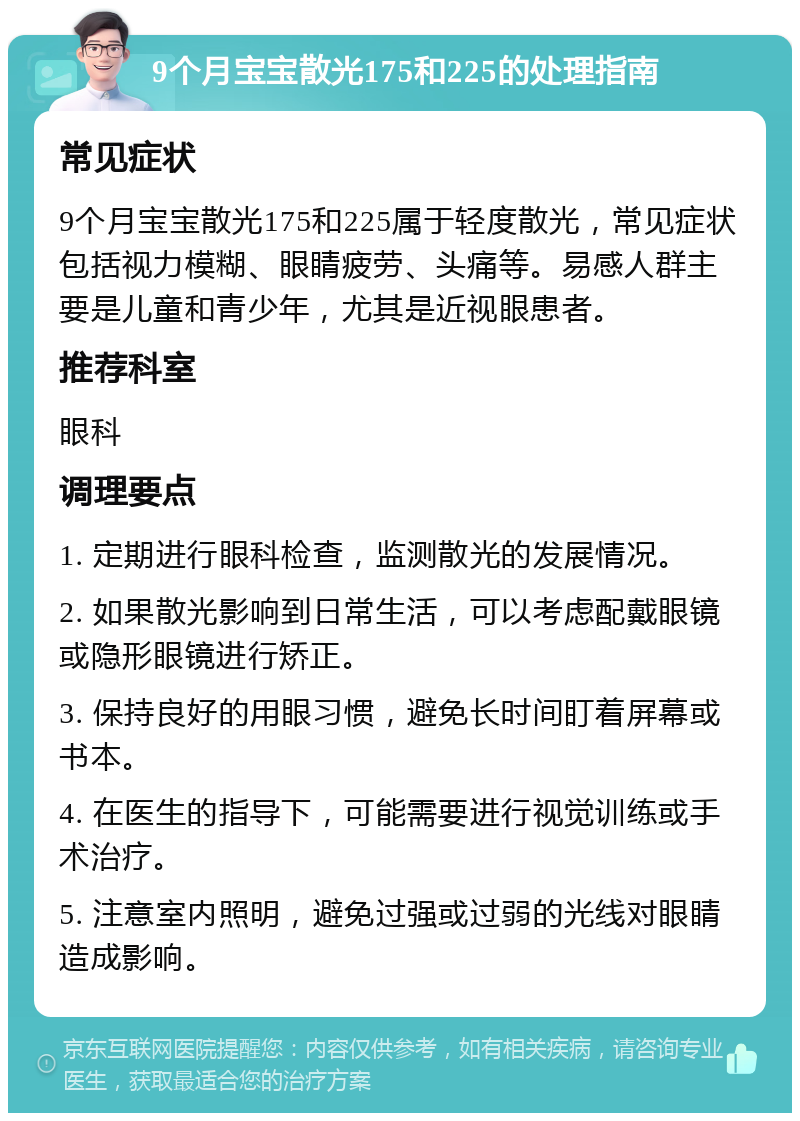 9个月宝宝散光175和225的处理指南 常见症状 9个月宝宝散光175和225属于轻度散光，常见症状包括视力模糊、眼睛疲劳、头痛等。易感人群主要是儿童和青少年，尤其是近视眼患者。 推荐科室 眼科 调理要点 1. 定期进行眼科检查，监测散光的发展情况。 2. 如果散光影响到日常生活，可以考虑配戴眼镜或隐形眼镜进行矫正。 3. 保持良好的用眼习惯，避免长时间盯着屏幕或书本。 4. 在医生的指导下，可能需要进行视觉训练或手术治疗。 5. 注意室内照明，避免过强或过弱的光线对眼睛造成影响。