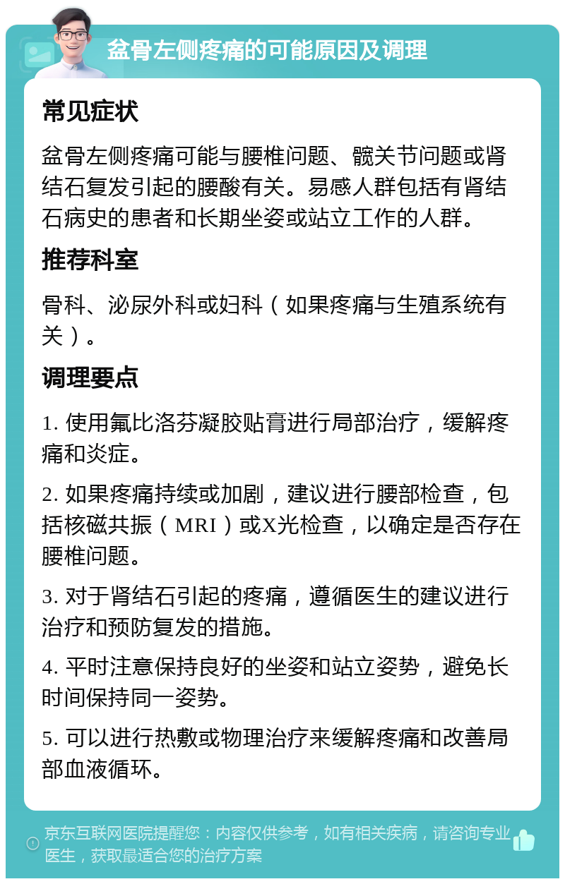 盆骨左侧疼痛的可能原因及调理 常见症状 盆骨左侧疼痛可能与腰椎问题、髋关节问题或肾结石复发引起的腰酸有关。易感人群包括有肾结石病史的患者和长期坐姿或站立工作的人群。 推荐科室 骨科、泌尿外科或妇科（如果疼痛与生殖系统有关）。 调理要点 1. 使用氟比洛芬凝胶贴膏进行局部治疗，缓解疼痛和炎症。 2. 如果疼痛持续或加剧，建议进行腰部检查，包括核磁共振（MRI）或X光检查，以确定是否存在腰椎问题。 3. 对于肾结石引起的疼痛，遵循医生的建议进行治疗和预防复发的措施。 4. 平时注意保持良好的坐姿和站立姿势，避免长时间保持同一姿势。 5. 可以进行热敷或物理治疗来缓解疼痛和改善局部血液循环。