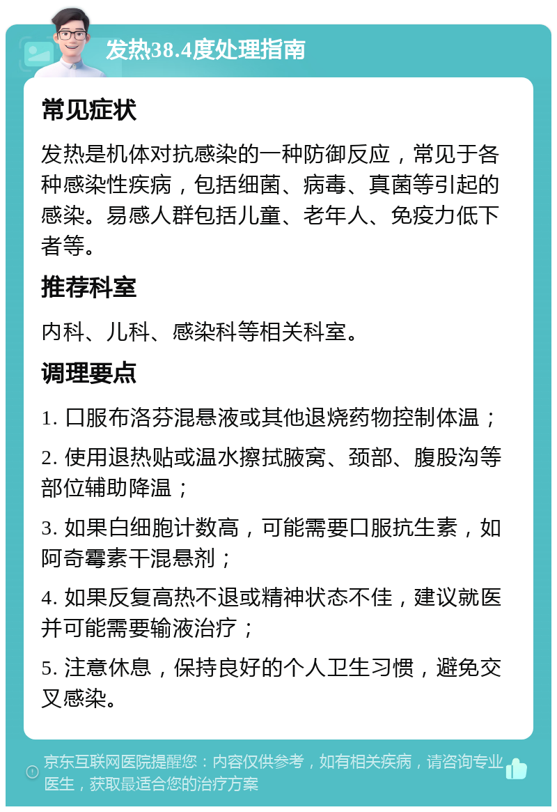 发热38.4度处理指南 常见症状 发热是机体对抗感染的一种防御反应，常见于各种感染性疾病，包括细菌、病毒、真菌等引起的感染。易感人群包括儿童、老年人、免疫力低下者等。 推荐科室 内科、儿科、感染科等相关科室。 调理要点 1. 口服布洛芬混悬液或其他退烧药物控制体温； 2. 使用退热贴或温水擦拭腋窝、颈部、腹股沟等部位辅助降温； 3. 如果白细胞计数高，可能需要口服抗生素，如阿奇霉素干混悬剂； 4. 如果反复高热不退或精神状态不佳，建议就医并可能需要输液治疗； 5. 注意休息，保持良好的个人卫生习惯，避免交叉感染。